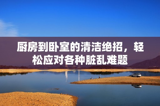 厨房到卧室的清洁绝招，轻松应对各种脏乱难题