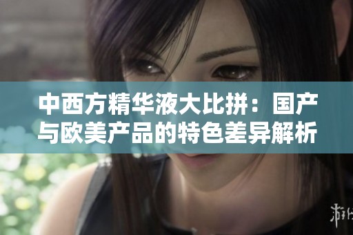 中西方精华液大比拼：国产与欧美产品的特色差异解析