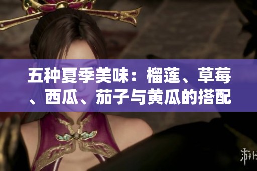 五种夏季美味：榴莲、草莓、西瓜、茄子与黄瓜的搭配魅力