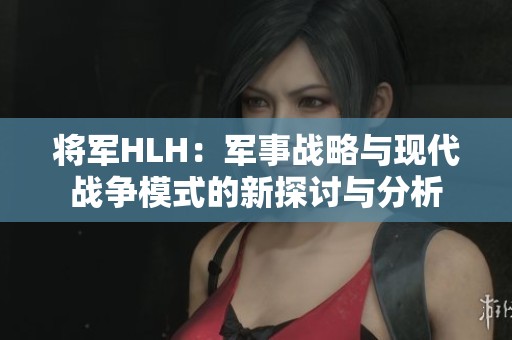 将军HLH：军事战略与现代战争模式的新探讨与分析