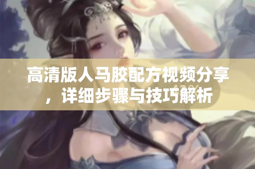 高清版人马胶配方视频分享，详细步骤与技巧解析