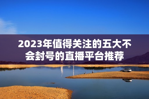 2023年值得关注的五大不会封号的直播平台推荐