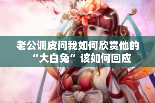 老公调皮问我如何欣赏他的“大白兔”该如何回应