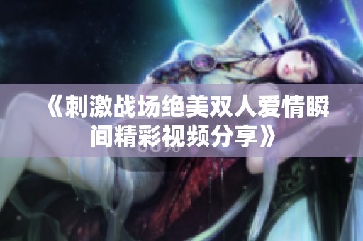 《刺激战场绝美双人爱情瞬间精彩视频分享》
