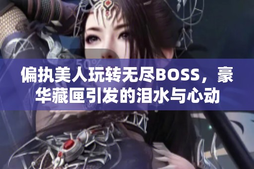偏执美人玩转无尽BOSS，豪华藏匣引发的泪水与心动