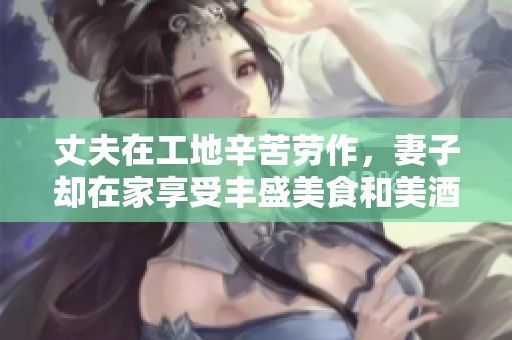 丈夫在工地辛苦劳作，妻子却在家享受丰盛美食和美酒