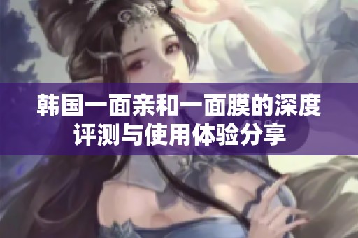 韩国一面亲和一面膜的深度评测与使用体验分享