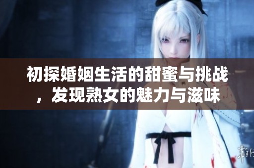 初探婚姻生活的甜蜜与挑战，发现熟女的魅力与滋味