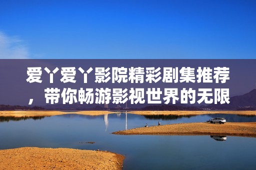爱丫爱丫影院精彩剧集推荐，带你畅游影视世界的无限精彩