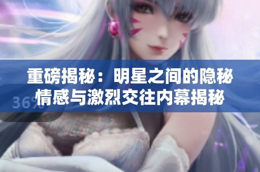 重磅揭秘：明星之间的隐秘情感与激烈交往内幕揭秘