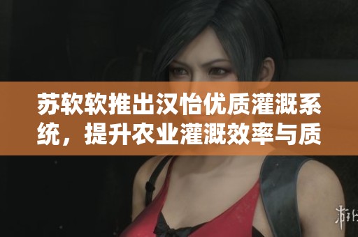 苏软软推出汉怡优质灌溉系统，提升农业灌溉效率与质量
