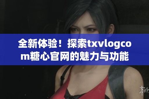 全新体验！探索txvlogcom糖心官网的魅力与功能