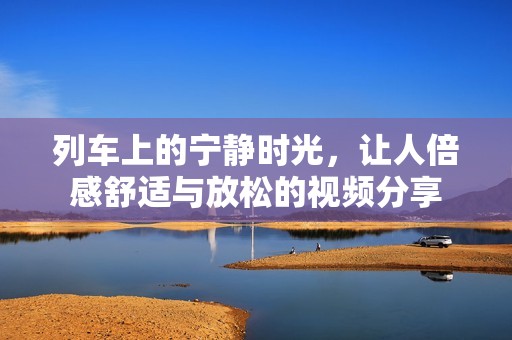列车上的宁静时光，让人倍感舒适与放松的视频分享