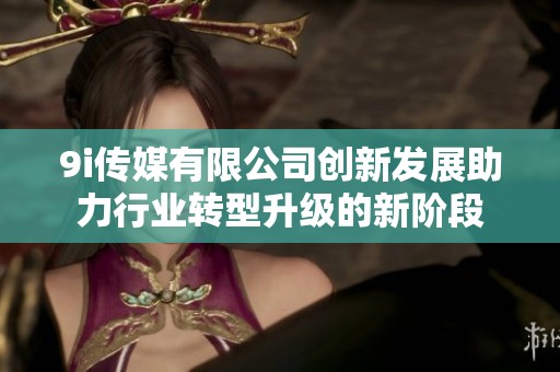 9i传媒有限公司创新发展助力行业转型升级的新阶段