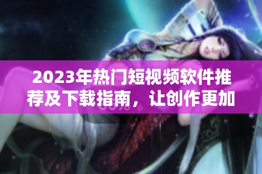 2023年热门短视频软件推荐及下载指南，让创作更加便捷