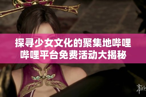 探寻少女文化的聚集地哔哩哔哩平台免费活动大揭秘