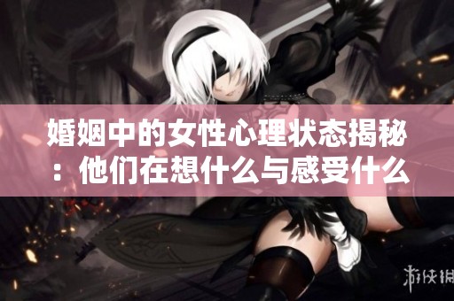 婚姻中的女性心理状态揭秘：他们在想什么与感受什么