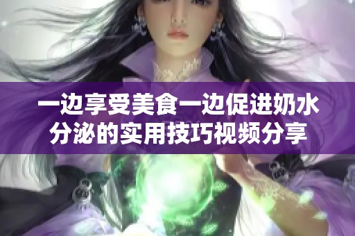 一边享受美食一边促进奶水分泌的实用技巧视频分享