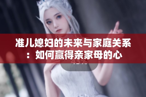 准儿媳妇的未来与家庭关系：如何赢得亲家母的心