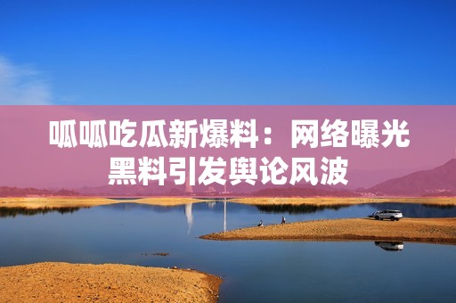 呱呱吃瓜新爆料：网络曝光黑料引发舆论风波