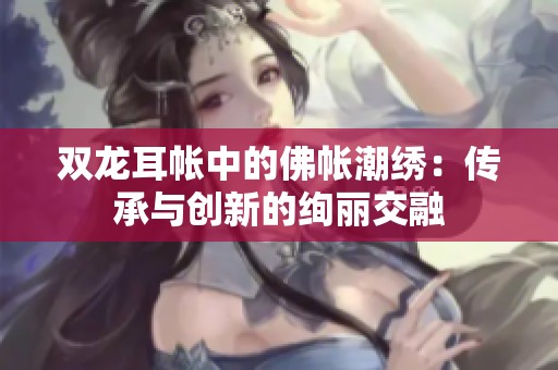 双龙耳帐中的佛帐潮绣：传承与创新的绚丽交融