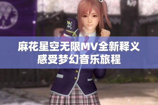 麻花星空无限MV全新释义感受梦幻音乐旅程