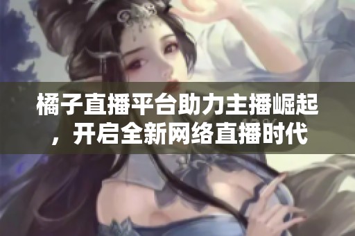 橘子直播平台助力主播崛起，开启全新网络直播时代