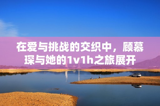 在爱与挑战的交织中，顾慕琛与她的1v1h之旅展开