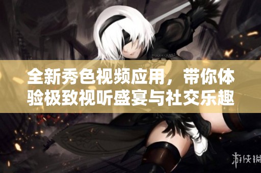 全新秀色视频应用，带你体验极致视听盛宴与社交乐趣