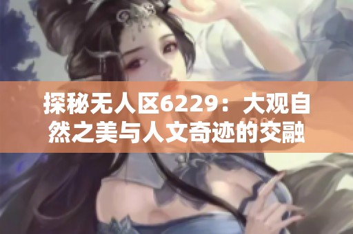 探秘无人区6229：大观自然之美与人文奇迹的交融