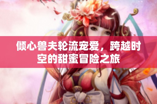 倾心兽夫轮流宠爱，跨越时空的甜蜜冒险之旅