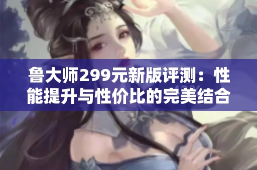 鲁大师299元新版评测：性能提升与性价比的完美结合