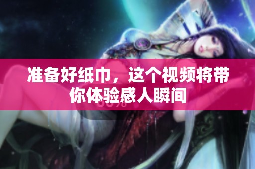 准备好纸巾，这个视频将带你体验感人瞬间