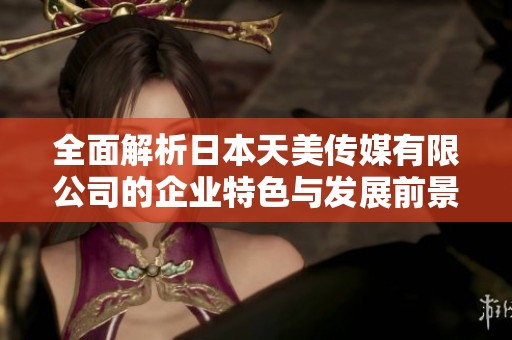 全面解析日本天美传媒有限公司的企业特色与发展前景