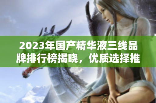2023年国产精华液三线品牌排行榜揭晓，优质选择推荐