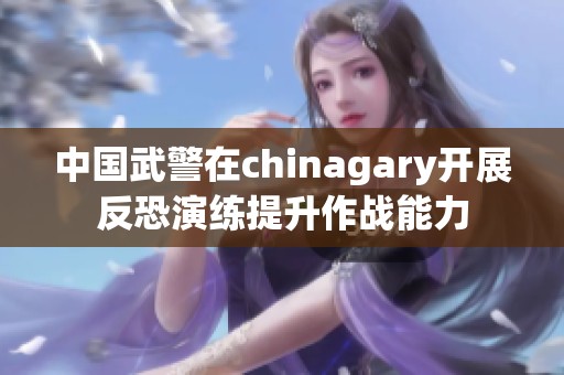 中国武警在chinagary开展反恐演练提升作战能力