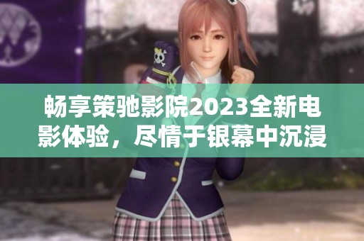 畅享策驰影院2023全新电影体验，尽情于银幕中沉浸吧