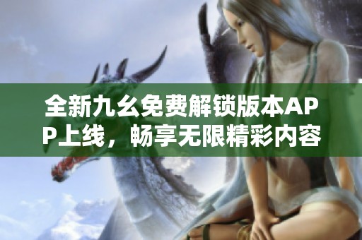 全新九幺免费解锁版本APP上线，畅享无限精彩内容