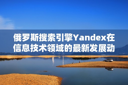 俄罗斯搜索引擎Yandex在信息技术领域的最新发展动态