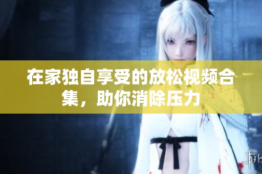 在家独自享受的放松视频合集，助你消除压力