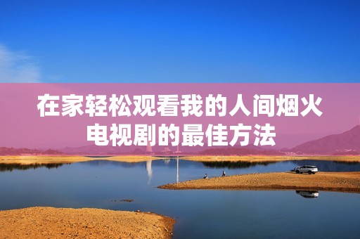 在家轻松观看我的人间烟火电视剧的最佳方法