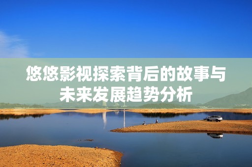 悠悠影视探索背后的故事与未来发展趋势分析