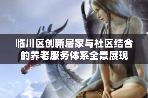 临川区创新居家与社区结合的养老服务体系全景展现
