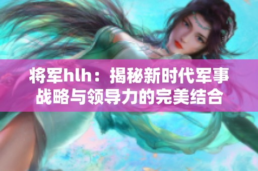 将军hlh：揭秘新时代军事战略与领导力的完美结合