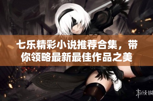 七乐精彩小说推荐合集，带你领略最新最佳作品之美