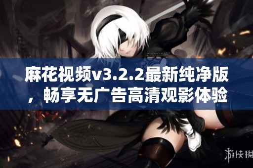 麻花视频v3.2.2最新纯净版，畅享无广告高清观影体验