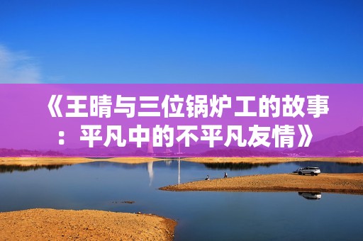 《王晴与三位锅炉工的故事：平凡中的不平凡友情》