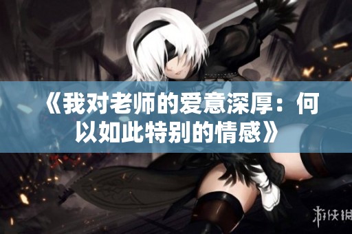 《我对老师的爱意深厚：何以如此特别的情感》