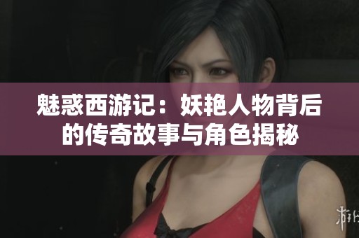 魅惑西游记：妖艳人物背后的传奇故事与角色揭秘