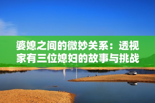 婆媳之间的微妙关系：透视家有三位媳妇的故事与挑战